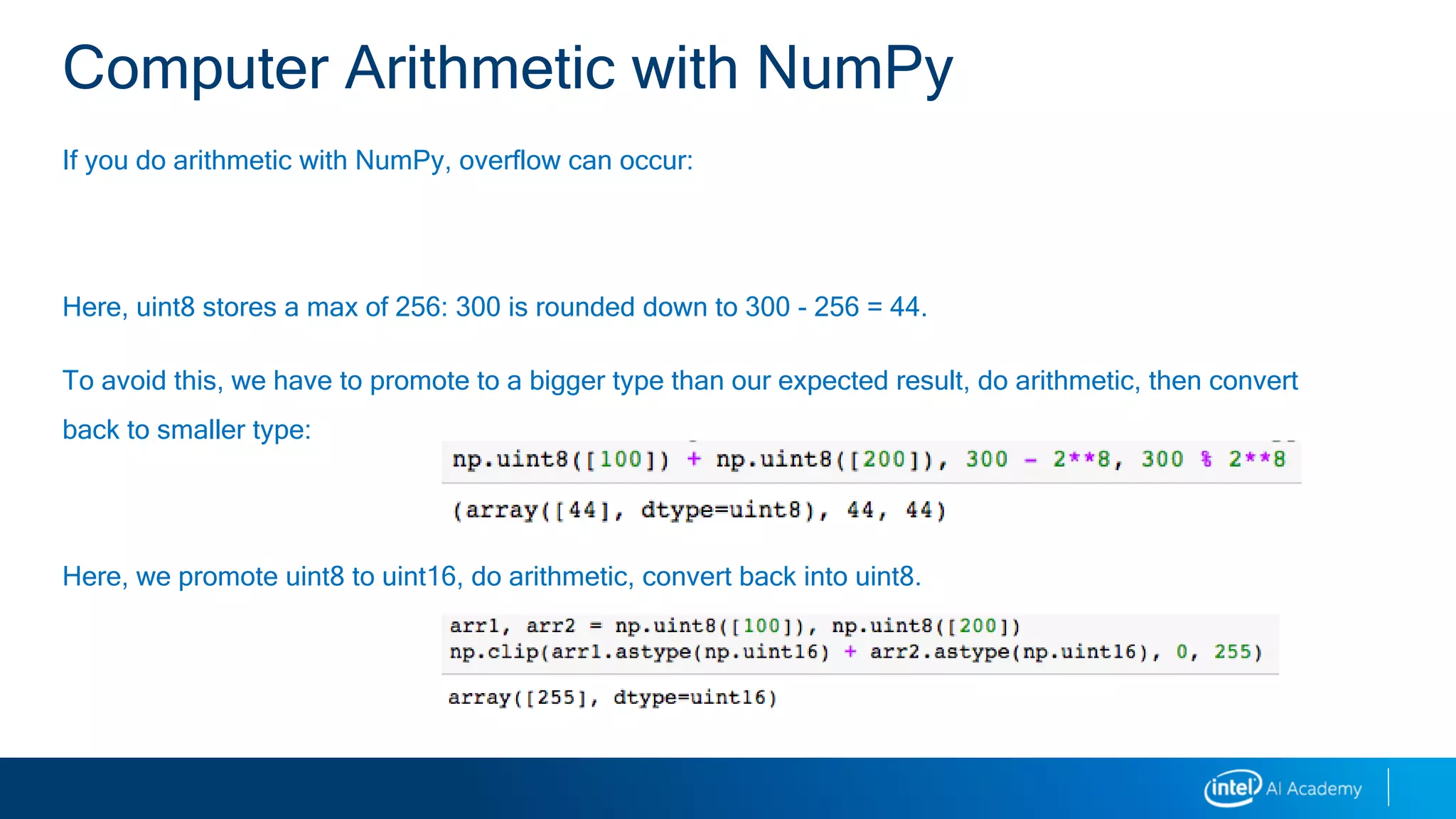 If you do arithmetic with NumPy, overflow can occur:
Here, uint8 stores a max of 256: 300 is rounded down to 300 - 256 = 44.
To avoid this, we have to promote to a bigger type than our expected result, do arithmetic, then convert
back to smaller type:
Here, we promote uint8 to uint16, do arithmetic, convert back into uint8.
Computer Arithmetic with NumPy
 