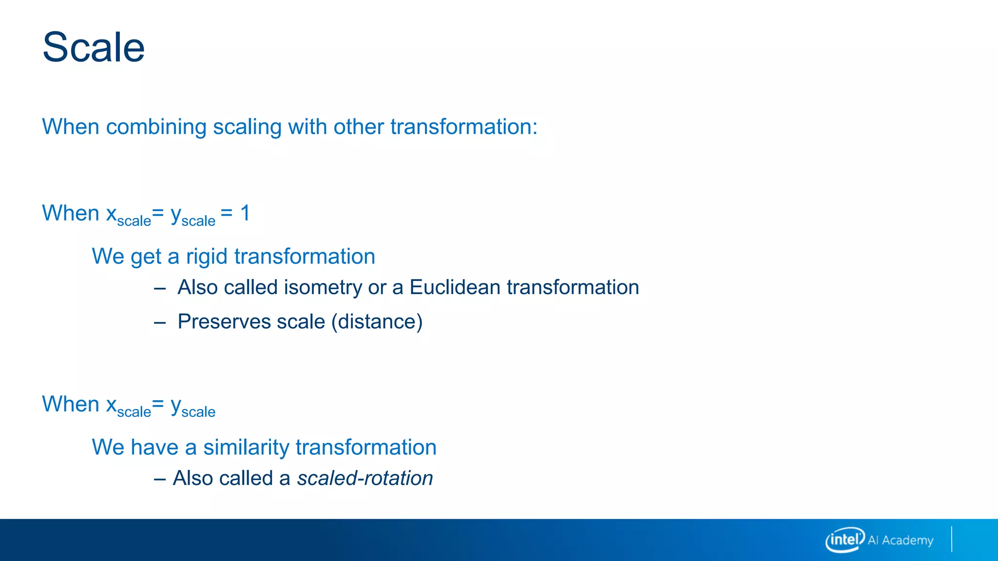 Scale
When combining scaling with other transformation:
When xscale= yscale = 1
We get a rigid transformation
– Also called isometry or a Euclidean transformation
– Preserves scale (distance)
When xscale= yscale
We have a similarity transformation
– Also called a scaled-rotation
 