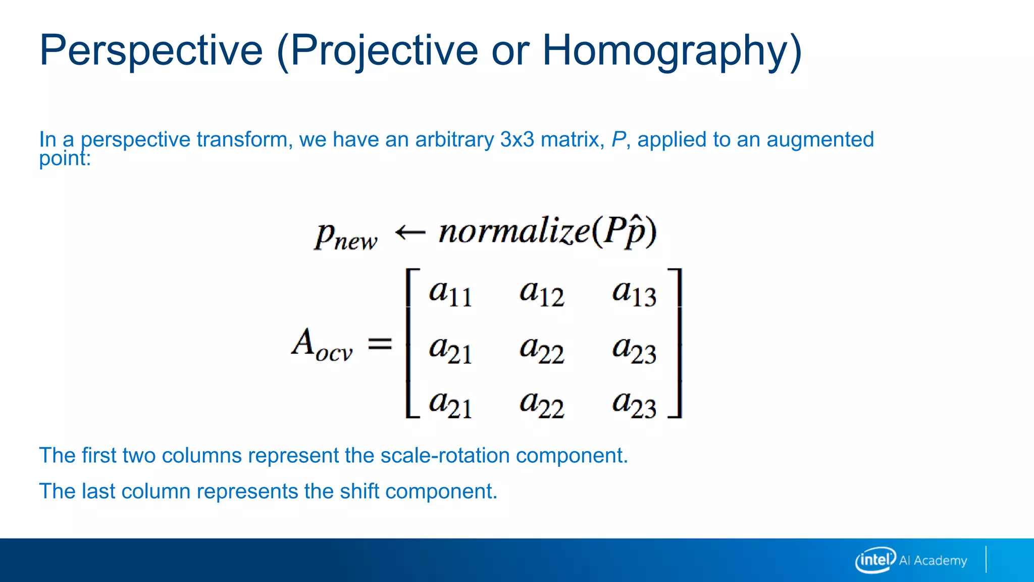 Perspective (Projective or Homography)
In a perspective transform, we have an arbitrary 3x3 matrix, P, applied to an augmented
point:
The first two columns represent the scale-rotation component.
The last column represents the shift component.
 