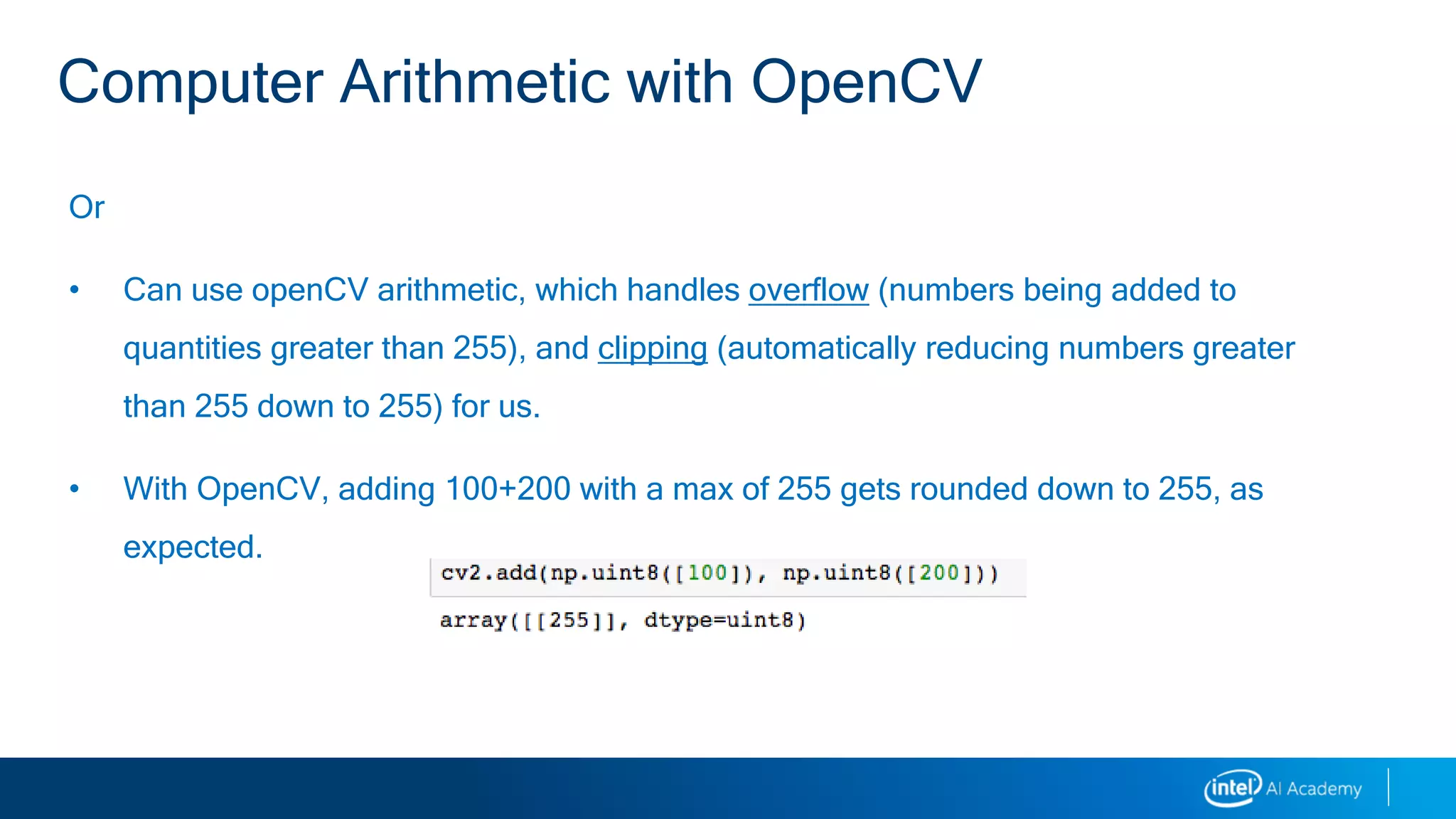Or
• Can use openCV arithmetic, which handles overflow (numbers being added to
quantities greater than 255), and clipping (automatically reducing numbers greater
than 255 down to 255) for us.
• With OpenCV, adding 100+200 with a max of 255 gets rounded down to 255, as
expected.
Computer Arithmetic with OpenCV
 