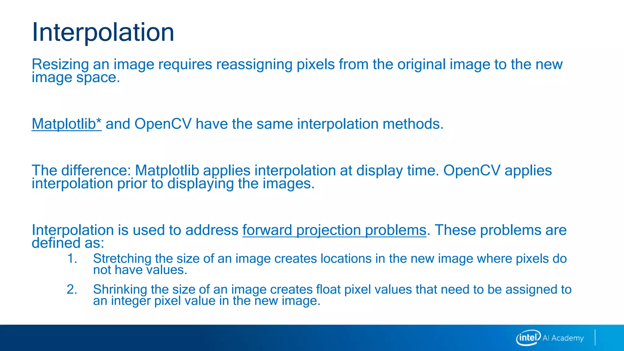 Resizing an image requires reassigning pixels from the original image to the new
image space.
Matplotlib* and OpenCV have the same interpolation methods.
The difference: Matplotlib applies interpolation at display time. OpenCV applies
interpolation prior to displaying the images.
Interpolation is used to address forward projection problems. These problems are
defined as:
1. Stretching the size of an image creates locations in the new image where pixels do
not have values.
2. Shrinking the size of an image creates float pixel values that need to be assigned to
an integer pixel value in the new image.
Interpolation
 