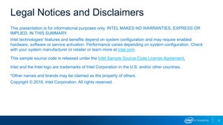 2
This presentation is for informational purposes only. INTEL MAKES NO WARRANTIES, EXPRESS OR
IMPLIED, IN THIS SUMMARY.
Intel technologies’ features and benefits depend on system configuration and may require enabled
hardware, software or service activation. Performance varies depending on system configuration. Check
with your system manufacturer or retailer or learn more at intel.com.
This sample source code is released under the Intel Sample Source Code License Agreement.
Intel and the Intel logo are trademarks of Intel Corporation in the U.S. and/or other countries.
*Other names and brands may be claimed as the property of others.
Copyright © 2018, Intel Corporation. All rights reserved.
Legal Notices and Disclaimers
 
