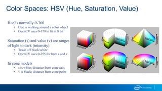 Color Spaces: HSV (Hue, Saturation, Value)
Hue is normally 0-360
• Hue is walking around a color wheel
• OpenCV uses 0-179 to fit in 8 bit
Saturation (s) and value (v) are ranges
of light to dark (intensity)
• Trade off black/white
• OpenCV uses 0-255 for both s and v
In cone models
• s is white; distance from cone axis
• v is black; distance from cone point
 