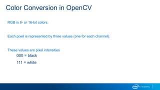Color Conversion in OpenCV
RGB is 8- or 16-bit colors.
Each pixel is represented by three values (one for each channel).
These values are pixel intensities
000 = black
111 = white
 