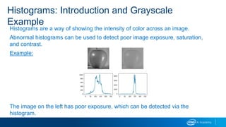 Histograms are a way of showing the intensity of color across an image.
Abnormal histograms can be used to detect poor image exposure, saturation,
and contrast.
Example:
The image on the left has poor exposure, which can be detected via the
histogram.
Histograms: Introduction and Grayscale
Example
 