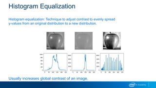 Histogram Equalization
Histogram equalization: Technique to adjust contrast to evenly spread
y-values from an original distribution to a new distribution.
Usually increases global contrast of an image.
 