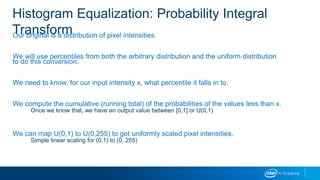 Histogram Equalization: Probability Integral
TransformOur original is a distribution of pixel intensities.
We will use percentiles from both the arbitrary distribution and the uniform distribution
to do this conversion.
We need to know, for our input intensity x, what percentile it falls in to.
We compute the cumulative (running total) of the probabilities of the values less than x.
Once we know that, we have an output value between [0,1] or U(0,1)
We can map U(0,1) to U(0,255) to get uniformly scaled pixel intensities.
Simple linear scaling for (0,1) to (0, 255)
 