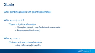 Scale
When combining scaling with other transformation:
When xscale= yscale = 1
We get a rigid transformation
– Also called isometry or a Euclidean transformation
– Preserves scale (distance)
When xscale= yscale
We have a similarity transformation
– Also called a scaled-rotation
 