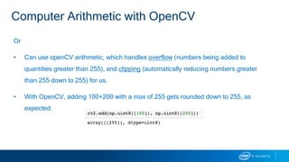 Or
• Can use openCV arithmetic, which handles overflow (numbers being added to
quantities greater than 255), and clipping (automatically reducing numbers greater
than 255 down to 255) for us.
• With OpenCV, adding 100+200 with a max of 255 gets rounded down to 255, as
expected.
Computer Arithmetic with OpenCV
 