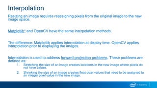 Resizing an image requires reassigning pixels from the original image to the new
image space.
Matplotlib* and OpenCV have the same interpolation methods.
The difference: Matplotlib applies interpolation at display time. OpenCV applies
interpolation prior to displaying the images.
Interpolation is used to address forward projection problems. These problems are
defined as:
1. Stretching the size of an image creates locations in the new image where pixels do
not have values.
2. Shrinking the size of an image creates float pixel values that need to be assigned to
an integer pixel value in the new image.
Interpolation
 