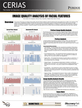 IMAGE QUALITY ANALYSIS OF FACIAL FEATURES
The purpose of this study is to analyze picture quality using the PreFace software to determine features that could possibly have an affect on the matching of the
subjects’ photo in MegaMatcher software. PreFace aids in the extraction of facial features useful for creating SC37/INCITS facial image records and image
analysis and detection of compliance with respect to a specific facial image standard. MegaMatcher is a software for reliable and quick identification of biometric
features, such as facial recognition. Through the analysis of the data output from the PreFace metrics we identified possible features that may hinder matching
performance.
Nick Conforti | Eric Daugharty | Brennan Perez | Xing Zhen | Stephen Elliott | Kevin O’Connor
Overview
PreFace Image Quality Analysis
The first thing we had to do is run both sets of images through PreFace to determine the
quality of the images and pick out and features that may have an affect on the matching
of the passport photos to the current photos. We explored the different PreFace output
metrics and their definitions, then began to graph the output metrics categories for each
data set (Shown to the left).
Current Photo Dataset Government ID’s Dataset
PreFace Analysis
Future Work
0
0.05
0.1
0.15
0.2
0.25
0.3
0.35
1 5 9 13 17 21 25 29 33 37 41 45 49 53 57 61 65 69 73 77 81 85 89 93 97 101105
Probabilityoffacebeinginimage
Image Number
Face Strength – Lab Photo
0
0.05
0.1
0.15
0.2
0.25
0.3
0.35
1 2 3 4 5 6 7 8 9 10 11 12 13 14 15 16 17 18 19 20 21 22 23 24 25 26 27 28 29 30
ProbabilityofFaceBeinginImage
Image Number
Face Strength – ID’S
0
5
10
15
20
25
30
35
40
45
50
55
60
65
70
75
80
85
90
95
100
105
1 5 9 13 17 21 25 29 33 37 41 45 49 53 57 61 65 69 73 77 81 85 89 93 97 101105
PercentBackgroundGray(Valuescanbeintherange
0to100%.Optimalisusually18%)
Image Number
Percent Background Gray
0
20
40
60
80
100
120
1 2 3 4 5 6 7 8 9 10 11 12 13 14 15 16 17 18 19 20 21 22 23 24 25 26 27 28 29 30
PercentBackgroundGray(Valuescanbeintherange
0to100%.Optimalisusually18%)
Image Number
Percent Background Gray
0
1
2
3
4
5
1 5 9 13 17 21 25 29 33 37 41 45 49 53 57 61 65 69 73 77 81 85 89 93 97 101105
DegreeofBlur(Scoresareintherange0to5.With0
indicatingnoblurand5indicatingahighdegreeof
imageblur)
Image Number
Degree of Blur
0
0.5
1
1.5
2
2.5
3
3.5
4
4.5
1 2 3 4 5 6 7 8 9 10 11 12 13 14 15 16 17 18 19 20 21 22 23 24 25 26 27 28 29 30
DegreeofBlur(Scoresareintherange0to5.With0
indicatingnoblurand5indicatingahighdegreeof
imageblur)
Image Number
Degree of Blur
0
1
1
4
7
10
13
16
19
22
25
28
31
34
37
40
43
46
49
52
55
58
61
64
67
70
73
76
79
82
85
88
91
94
97
100
103
106
Glasses(0indicatesglassesarenotpresent)
Image Number
Glasses Present
0
1
1 2 3 4 5 6 7 8 9 10 11 12 13 14 15 16 17 18 19 20 21 22 23 24 25 26 27 28 29 30
Glasses(0indicatesglassesarenotpresent)
Image Number
Glasses Present
0
20
40
60
80
100
120
140
160
180
1
4
7
10
13
16
19
22
25
28
31
34
37
40
43
46
49
52
55
58
61
64
67
70
73
76
79
82
85
88
91
94
97
100
103
106
NumberofPixelsBetweenLeftandRightEyeCenters
Image Number
Eye Separation
0
20
40
60
80
100
120
1 2 3 4 5 6 7 8 9 10 11 12 13 14 15 16 17 18 19 20 21 22 23 24 25 26 27 28 29 30
NumberofPixelsBetweenLeftandRightEyeCenters
Image Number
Eye Separation
0
0.5
1
1.5
2
2.5
3
3.5
1 5 9 13 17 21 25 29 33 37 41 45 49 53 57 61 65 69 73 77 81 85 89 93 97 101105
DegreeofClutter(Scoresareintherange0to5.With
0indicatingnobackgroundclutterand5indicatinga
highdegreeofbackgroundclutter)
Image Number
Degree of Clutter
0
0.5
1
1.5
2
2.5
3
3.5
1 2 3 4 5 6 7 8 9 10 11 12 13 14 15 16 17 18 19 20 21 22 23 24 25 26 27 28 29 30
DegreeofClutter(Scoresareintherange0to5.With
0indicatingnobackgroundclutterand5indicatinga
highdegreeofbackgroundclutter)
Image Number
Degree of Clutter
For future work we want to run an analysis of the two data sets in MegaMatcher to
determine the match quality score between the two different image sets. We could then
use that match quality score to better determine different aging features that may or may
not affect the MegaMatcher algorithm.
*Note: We were not able to include subject photo examples due to IRB protocol.
In total we looked at and graphed 19 different PreFace metrics. The metrics shown on
the right side of the poster were determined by our team to possibly be the most
influential in determining weather then lab photo of the subject and government ID would
match.
Image Quality Metrics Analysis
• Face Strength – The face strength metric represents the probability of there being a
face in the image. If a reading here was low it could indicate an image problem and
may result in a subjects images not matching. The lab photos have a higher rating in
general as opposed to the government ID’s meaning the lab photos may be a higher
quality.
• Percent Background Gray – This represents the percent of background gray in the
image. The percent for facial recognition is 18%. The reading from our dataset are
quite high which may cause a problem with MegaMatcher.
• Degree of Blur – This represent the blurriness of a picture rated on a scale from 0 – 5
with 0 being no blur and 5 being blurry. The lab photos again show to be less blurry
then the government ID’s on average.
• Glasses Present – This represents the determination of whether or not there are
glasses present in the picture. This is important because if a subject has glasses on in
one photo and not the other, it may cause a problem with the MegaMatcher quality
score.
• Eye Separation – This represent the number of pixels between the eyes of a subject.
Depending on the distance of the subject to the camera, this number may vary greatly
from the lab photo to the government ID. This could also possibly be problematic is the
difference is large.
• Degree of Clutter – This represents the amount of ‘noise’ or clutter in the background
of the image. The rating is scored on a scale of 0 – 5 with 0 being now background
clutter and 5 being background clutter. This could potentially cause a problem when
MegaMatcher attempts to isolate the face from the images background.
Image Quality Analysis Results
The overall analysis of the two image sets leads us to note that we may see a few
problems with correctly matching images when moving on MegaMatcher due to the
differences in image quality of the two sets. From the PreFace output we have
determined that the lab photos seem to be of higher quality then the government ID’s.
We determined some of the data output was a result of environmental factors such as
lighting, camera quality, and background quality. In addition, we found that there were
other hindrances such as glasses, image glare or blur that may have contributed to poor
data output by the PreFace software.
 