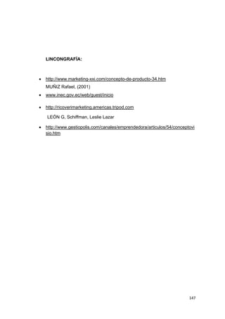 147
LINCONGRAFÍA:
 http://www.marketing-xxi.com/concepto-de-producto-34.htm
MUÑIZ Rafael, (2001)
 www.inec.gov.ec/web/guest/inicio
 http://ricoverimarketing.americas.tripod.com
LEÓN G, Schiffman, Leslie Lazar
 http://www.gestiopolis.com/canales/emprendedora/articulos/54/conceptovi
sio.htm
 