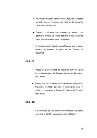 69
 Al poseer una gran variedad de Atractivos Turísticos
surgirán nuevos intereses de visita en la demanda
receptiva internacional.
 Cuenta con infraestructura hotelera de calidad lo que
permitirá brindar un buen servicio a los visitantes
tanto internacionales como nacionales.
 El poseer un gran riqueza natural lograra que el sector
privado se interese en promover el Turismo de
Cayambe
1.10.2.- FA
 Posee un gran variedad de Atractivos Turísticos pero
la contaminación y el deterioro inciden en la Imagen
del Destino
 Cuenta con una Cámara de Turismo pero la situación
financiera inestable del país y limitaciones para el
crédito no permiten el Desarrollo Comercial Turístico
del Cantón
1.10.3.- DO
 La aplicación de una adecuada estrategia publicitaria
permitirá al Cantón posicionarse como Destino
 
