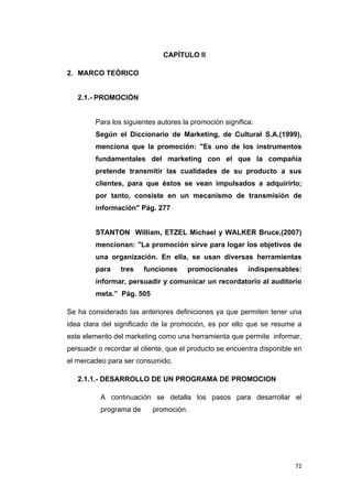 72
CAPÌTULO II
2. MARCO TEÒRICO
2.1.- PROMOCIÓN
Para los siguientes autores la promoción significa:
Según el Diccionario de Marketing, de Cultural S.A.(1999),
menciona que la promoción: "Es uno de los instrumentos
fundamentales del marketing con el que la compañía
pretende transmitir las cualidades de su producto a sus
clientes, para que éstos se vean impulsados a adquirirlo;
por tanto, consiste en un mecanismo de transmisión de
información" Pág. 277
STANTON William, ETZEL Michael y WALKER Bruce,(2007)
mencionan: "La promoción sirve para logar los objetivos de
una organización. En ella, se usan diversas herramientas
para tres funciones promocionales indispensables:
informar, persuadir y comunicar un recordatorio al auditorio
meta.” Pág. 505
Se ha considerado las anteriores definiciones ya que permiten tener una
idea clara del significado de la promoción, es por ello que se resume a
este elemento del marketing como una herramienta que permite informar,
persuadir o recordar al cliente, que el producto se encuentra disponible en
el mercadeo para ser consumido.
2.1.1.- DESARROLLO DE UN PROGRAMA DE PROMOCION
A continuación se detalla los pasos para desarrollar el
programa de promoción.
 