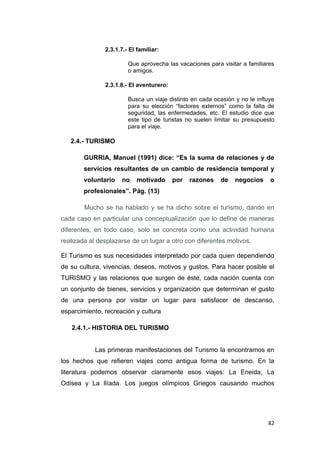82
2.3.1.7.- El familiar:
Que aprovecha las vacaciones para visitar a familiares
o amigos.
2.3.1.8.- El aventurero:
Busca un viaje distinto en cada ocasión y no le influye
para su elección “factores externos” como la falta de
seguridad, las enfermedades, etc. El estudio dice que
este tipo de turistas no suelen limitar su presupuesto
para el viaje.
2.4.- TURISMO
GURRIA, Manuel (1991) dice: “Es la suma de relaciones y de
servicios resultantes de un cambio de residencia temporal y
voluntario no motivado por razones de negocios o
profesionales”. Pág. (13)
Mucho se ha hablado y se ha dicho sobre el turismo, dando en
cada caso en particular una conceptualización que lo define de maneras
diferentes, en todo caso, solo se concreta como una actividad humana
realizada al desplazarse de un lugar a otro con diferentes motivos.
El Turismo es sus necesidades interpretado por cada quien dependiendo
de su cultura, vivencias, deseos, motivos y gustos. Para hacer posible el
TURISMO y las relaciones que surgen de éste, cada nación cuenta con
un conjunto de bienes, servicios y organización que determinan el gusto
de una persona por visitar un lugar para satisfacer de descanso,
esparcimiento, recreación y cultura
2.4.1.- HISTORIA DEL TURISMO
Las primeras manifestaciones del Turismo la encontramos en
los hechos que refieren viajes como antigua forma de turismo. En la
literatura podemos observar claramente esos viajes: La Eneida, La
Odisea y La Ilíada. Los juegos olímpicos Griegos causando muchos
 