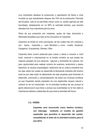 99
muy importante destacar la producción y exportación de flores a nivel
mundial ya que actualmente dispone del 75% de la producción Florícola
del Ecuador, esto le ha permitido crecer como un cantón agrícola de alta
tecnología, desplazando en un 90% la actividad lechera, que durante
décadas fue muy importante para la zona.
Otros de sus productos son manjares, queso de hoja, bizcochos y
diferentes bocaditos que solo se los encuentra en Cayambe
Cayambe se divide en ocho parroquias, de las cuales tres son urbanas y
son: Ayora , Cayambe y Juan Montalvo y cinco rurales. Ascázubi,
Cangahua, Cusubamba, Olmedo, Otón
Cayambe tiene mucho potencial para crecer y darse a conocer a nivel
local, nacional e internacional en el ámbito turístico ya que posee los
mejores paisajes de sus paramos, lagunas y diversidad de culturas con
gran oportunidad para realizar turismo de aventura, ecoturismo y pesca
deportiva; la riqueza arqueológica, testimonio de su cultura ancestral son
los ejes sobre los cuales se desarrolla la floreciente industria del turismo
local es por esta razón la elaboración de este proyecto para fomentar el
desarrollo, promoción y comercialización de todos sus rincones turísticos
ya que Cayambe siendo poseedor de una esplendida riqueza natural y
cultural no se ha involucrado en la actividad turística tal vez porque la
gente desconoce lo que tiene o porque sus autoridades no le han dado la
importancia debida a sabiendas de que será la actividad del futuro.
3.3.- VISIÓN
Cayambe será reconocido como destino turístico,
con liderazgo mediante un modelo de gestión
sostenible que permitirá el desarrollo del cantón,
consolidando el éxito de la actividad turística para el
año 2014.
 