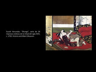 Suzuki Harunobu: “ Shunga”, serie de 24 impresos eróticos de la mitad del siglo XVIII, c. 1750. Victoria and Albert Museum. 