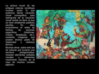 La pintura mural de las antiguas culturas constituye muchas veces lo que podemos llamar narración visual iconográfica, para distinguirla de la narración visual verbal, es decir, la que se hace empleando palabras escritas. En ellas encontramos el relato de hechos, de acciones específicas (históricas, míticas, fantásticas, etc.), mediante imágenes que poseen diverso grado de objetividad y destreza técnica. Muchas obras, sobre todo las de culturas que tuvieron una escritura pictogramática, mezclan elementos verbales visuales y elementos meramente icónicos, es el caso de muchos murales egipcios. 