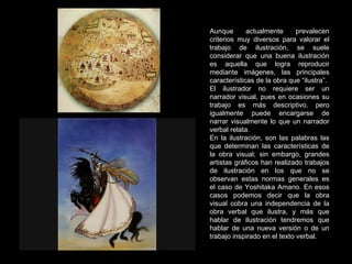 Aunque actualmente prevalecen criterios muy diversos para valorar el trabajo de ilustración, se suele considerar que una buena ilustración es aquella que logra reproducir mediante imágenes, las principales características de la obra que “ilustra”. El ilustrador no requiere ser un narrador visual, pues en ocasiones su trabajo es más descriptivo, pero igualmente puede encargarse de narrar visualmente lo que un narrador verbal relata. En la ilustración, son las palabras las que determinan las características de la obra visual; sin embargo, grandes artistas gráficos han realizado trabajos de ilustración en los que no se observan estas normas generales es el caso de Yoshitaka Amano.  En esos casos podemos decir que la obra visual cobra una independencia de la obra verbal que ilustra, y más que hablar de ilustración tendremos que hablar de una nueva versión o de un trabajo inspirado en el texto verbal. 