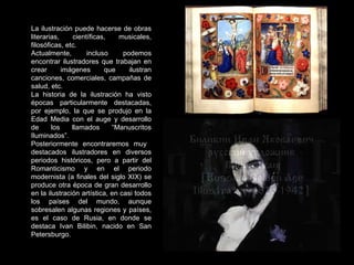 La ilustración puede hacerse de obras literarias, científicas, musicales, filosóficas, etc. Actualmente, incluso podemos encontrar ilustradores que trabajan en crear imágenes que ilustran canciones, comerciales, campañas de salud, etc. La historia de la ilustración ha visto épocas particularmente destacadas, por ejemplo, la que se produjo en la Edad Media con el auge y desarrollo de los llamados “Manuscritos Iluminados”. Posteriormente encontraremos muy  destacados ilustradores en diversos periodos históricos, pero a partir del Romanticismo y en el periodo modernista (a finales del siglo XIX) se produce otra época de gran desarrollo en la ilustración artística, en casi todos los países del mundo, aunque sobresalen algunas regiones y países, es el caso de Rusia, en donde se destaca Ivan Bilibin, nacido en San Petersburgo. 