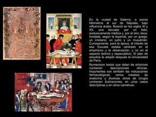 En la ciudad de Salerno, a pocos kilómetros al sur de Nápoles, bajo influencia árabe, floreció en los siglos XI y XII, una escuela: por un lado, exclusivamente médica y, por el otro, laica, fundada, según la leyenda, por un griego, un cristiano, un judío y un musulmán. Curiosamente, para la época, el interés de esa Escuela estaba centrado en el empirismo y la observación; y no en el aspecto teórico y especulativo. El plan de estudios lo adoptó después la Universidad de París.  Numerosos textos que datan de entonces contienen descripciones clínicas. Importantes son también las indicaciones farmacológicas; varios tratados de anatomía y diversas obras de cirugía contienen ilustraciones, en unos casos descriptivas y en otros narrativas.  