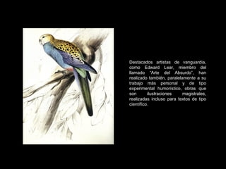 Destacados artistas de vanguardia, como Edward Lear, miembro del llamado “Arte del Absurdo”, han realizado también, paralelamente a su trabajo más personal y de tipo experimental humorístico, obras que son ilustraciones magistrales, realizadas incluso para textos de tipo científico. 