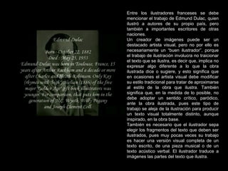 Entre los ilustradores franceses se debe mencionar el trabajo de Edmund Dulac, quien ilustró a autores de su propio país, pero también a importantes escritores de otras naciones. Un creador de imágenes puede ser un destacado artista visual, pero no por ello es necesariamente un “buen ilustrador”, porque el trabajo de ilustración involucra no traicionar el texto que se ilustra, es decir que, implica no expresar algo diferente a lo que la obra ilustrada dice o sugiere, y esto significa que en ocasiones el artista visual debe modificar su estilo tradicional para tratar de aproximarse al estilo de la obra que ilustra. También significa que, en la medida de lo posible, no debe adoptar un sentido crítico, paródico, ante la obra ilustrada, pues este tipo de trabajo se aleja de la ilustración para producir un texto visual totalmente distinto, aunque inspirado, en la obra base.  También es necesario que el ilustrador sepa elegir los fragmentos del texto que deben ser ilustrados, pues muy pocas veces su trabajo es hacer una versión visual completa de un texto escrito, de una pieza musical o de un texto acústico verbal. El ilustrador traduce a imágenes las partes del texto que ilustra. 