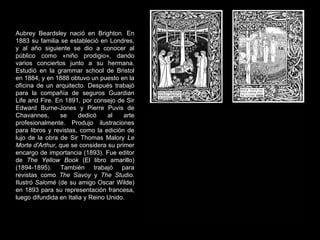 Aubrey Beardsley nació en Brighton. En 1883 su familia se estableció en Londres, y al año siguiente se dio a conocer al público como «niño prodigio», dando varios conciertos junto a su hermana. Estudió en la grammar school de Bristol en 1884, y en 1888 obtuvo un puesto en la oficina de un arquitecto. Después trabajó para la compañía de seguros Guardian Life and Fire. En 1891, por consejo de Sir Edward Burne-Jones y Pierre Puvis de Chavannes, se dedicó al arte profesionalmente. Produjo ilustraciones para libros y revistas, como la edición de lujo de la obra de Sir Thomas Malory  Le Morte d'Arthur , que se considera su primer encargo de importancia (1893). Fue editor de  The Yellow Book  (El libro amarillo) (1894-1895). También trabajó para revistas como  The Savoy  y  The Studio . Ilustró  Salomé  (de su amigo Oscar Wilde) en 1893 para su representación francesa, luego difundida en Italia y Reino Unido.  