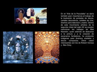 En el “Arte de la Psicodelia” se daría también gran importancia al trabajo de la ilustración de portadas de discos, carteles decorativos, carteles de cine, diseños para televisión y teatro. Dentro de este movimiento artístico de la segunda mitad del siglo XX se pueden mencionar los trabajos de Mati Klarwein, quien además de dedicarse a la pintura y a la creación de escenarios fantásticos, ha producido imágenes para diversos acetatos y discos compactos. Otros casos interesantes son los de Robert Venosa y  Alex Grey. 