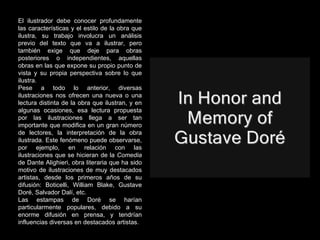El ilustrador debe conocer profundamente las características y el estilo de la obra que ilustra, su trabajo involucra un análisis previo del texto que va a ilustrar, pero también exige que deje para obras posteriores o independientes, aquellas obras en las que expone su propio punto de vista y su propia perspectiva sobre lo que ilustra. Pese a todo lo anterior, diversas ilustraciones nos ofrecen una nueva o una lectura distinta de la obra que ilustran, y en algunas ocasiones, esa lectura propuesta por las ilustraciones llega a ser tan importante que modifica en un gran número de lectores, la interpretación de la obra ilustrada. Este fenómeno puede observarse, por ejemplo, en relación con las ilustraciones que se hicieran de la  Comedia  de Dante Alighieri, obra literaria que ha sido motivo de ilustraciones de muy destacados artistas, desde los primeros años de su difusión: Boticelli, William Blake, Gustave Doré, Salvador Dalí, etc.  Las estampas de Doré se harían particularmente populares, debido a su enorme difusión en prensa, y tendrían influencias diversas en destacados artistas. 