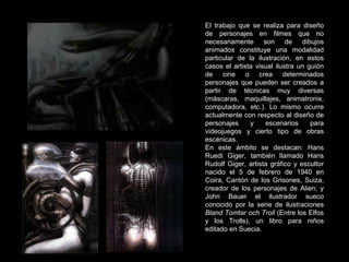 El trabajo que se realiza para diseño de personajes en filmes que no necesariamente son de dibujos animados constituye una modalidad particular de la ilustración, en estos casos el artista visual ilustra un guión de cine o crea determinados personajes que pueden ser creados a partir de técnicas muy diversas (máscaras, maquillajes, animatronix, computadora, etc.). Lo mismo ocurre actualmente con respecto al diseño de personajes y escenarios para videojuegos y cierto tipo de obras escénicas. En este ámbito se destacan:  Hans Ruedi Giger, también llamado Hans Rudolf Giger, artista gráfico y escultor nacido el 5 de febrero de 1940 en Coira, Cantón de los Grisones, Suiza, creador de los personajes de Alien; y John Bauer el ilustrador sueco conocido por la serie de ilustraciones  Bland Tomtar och Troll  (Entre los Elfos y los Trolls), un libro para niños editado en Suecia.  