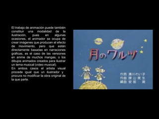 El trabajo de animación puede también constituir una modalidad de la ilustración, pues en algunas ocasiones, el animador se ocupa de crear imágenes que producen el efecto de movimiento, pero que están directamente basadas en narraciones gráficas, es el caso de las versiones en anime de muchos mangas, o los dibujos animados creados para ilustrar un tema musical (video musical). En ambos casos el artista visual procede igual que un ilustrador y  procura no modificar la obra original de la que parte. 