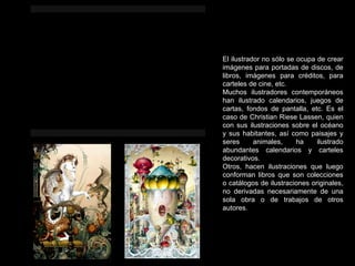 El ilustrador no sólo se ocupa de crear imágenes para portadas de discos, de libros, imágenes para créditos, para carteles de cine, etc. Muchos ilustradores contemporáneos han ilustrado calendarios, juegos de cartas, fondos de pantalla, etc. Es el caso de Christian Riese Lassen, quien con sus ilustraciones sobre el océano y sus habitantes, así como paisajes y seres animales, ha ilustrado abundantes calendarios y carteles decorativos. Otros, hacen ilustraciones que luego conforman libros que son colecciones o catálogos de ilustraciones originales, no derivadas necesariamente de una sola obra o de trabajos de otros autores. 