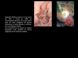 Sulamith Wülfing  nació el 11 de enero de 1901 y murió en 1989, de nacionalidad alemana, se ocupó sobre todo de crear imágenes de figuras femeninas un tanto etéreas y místicas, con una belleza infantil. Sus ilustraciones se basan en relatos populares, pero también en temas religiosos de la tradición católica. 