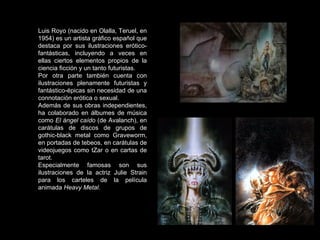 Luis Royo (nacido en Olalla, Teruel, en 1954) es un artista gráfico español que destaca por sus ilustraciones erótico-fantásticas, incluyendo a veces en ellas ciertos elementos propios de la ciencia ficción y un tanto futuristas. Por otra parte también cuenta con ilustraciones plenamente futuristas y fantástico-épicas sin necesidad de una connotación erótica o sexual. Además de sus obras independientes, ha colaborado en álbumes de música como  El ángel caído  (de Avalanch), en carátulas de discos de grupos de gothic-black metal como Graveworm, en portadas de tebeos, en carátulas de videojuegos como tZar o en cartas de tarot. Especialmente famosas son sus ilustraciones de la actriz Julie Strain para los carteles de la película animada  Heavy Metal . 