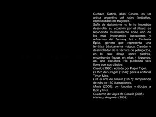 Gustavo Cabral, alias Ciruelo, es un artista argentino del rubro fantástico, especializado en dragones. Sufrir de daltonismo no le ha impedido desarrollar su vocación por el dibujo: es reconocido mundialmente como uno de los más importantes ilustradores y referentes del Fantasy Art o Fantasía Épica, género que representa una temática básicamente mágica. Creador y desarrollador de la técnica de petropictos, en la cual dibuja sobre piedras, encontrando figuras en ellas y logrando, así, una escultura. Ha publicado seis libros con sus dibujos: Ciruelo  (1990): editado por Paper Tiger.  El libro del Dragón  (1990): para la editorial Timun Mas.  Luz, el arte de Ciruelo  (1997): compilación de más de 160 ilustraciones.  Magia  (2000): con bocetos y dibujos a lápiz y tinta.  Cuaderno de viajes de Ciruelo  (2005).  Hadas y dragones  (2008). 