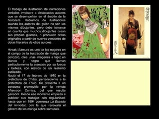 El trabajo de ilustración de narraciones verbales involucra a destacados autores que se desempeñan en el ámbito de la historieta. Hablamos de ilustradores cuando los autores del guión no son los mismos dibujantes; pero debe tomarse en cuenta que muchos dibujantes crean sus propios guiones, o producen obras originales a partir de nuevas versiones de obras literarias de otros autores.   Hiroaki Samura es uno de los mejores en el campo de la ilustración de manga que conozco, crea unas imágenes a lápiz en blanco y negro que llaman particularmente la atención por su fuerza y belleza, con rostros de un realismo estilizado. Nació el 17 de febrero de 1970 en la prefectura de Chiba, perteneciente a la prefectura de Tokio. Se presenta a un concurso promovido por la revista Afternoon Comics, del que resulta ganador. Desde ese momento empieza a publicar sus trabajos con regularidad, hasta que en 1994 comienza  La Espada del Inmort al, con la que renovará el género de los manga sobre samurais. 