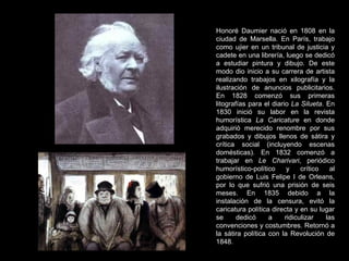 Honoré Daumier nació en 1808 en la ciudad de Marsella. En París, trabajo como ujier en un tribunal de justicia y cadete en una librería, luego se dedicó a estudiar pintura y dibujo. De este modo dio inicio a su carrera de artista realizando trabajos en xilografía y la ilustración de anuncios publicitarios. En 1828 comenzó sus primeras litografías para el diario  La Silueta . En 1830 inició su labor en la revista humorística  La Caricature  en donde adquirió merecido renombre por sus grabados y dibujos llenos de sátira y crítica social (incluyendo escenas domésticas). En 1832 comenzó a trabajar en  Le Charivari , periódico humorístico-político y crítico al gobierno de Luis Felipe I de Orleans, por lo que sufrió una prisión de seis meses. En 1835 debido a la instalación de la censura, evitó la caricatura política directa y en su lugar se dedicó a ridiculizar las convenciones y costumbres. Retornó a la sátira política con la Revolución de 1848.  