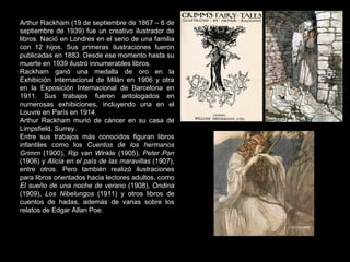Arthur Rackham (19 de septiembre de 1867 – 6 de septiembre de 1939) fue un creativo ilustrador de libros. Nació en Londres en el seno de una familia con 12 hijos. Sus primeras ilustraciones fueron publicadas en 1883. Desde ese momento hasta su muerte en 1939 ilustró innumerables libros. Rackham ganó una medalla de oro en la Exhibición Internacional de Milán en 1906 y otra en la Exposición Internacional de Barcelona en 1911. Sus trabajos fueron antologados en numerosas exhibiciones, incluyendo una en el Louvre en París en 1914. Arthur Rackham murió de cáncer en su casa de Limpsfield, Surrey. Entre sus trabajos más conocidos figuran libros infantiles como los  Cuentos de los hermanos Grimm  (1900),  Rip van Wi nkle (1905),  Peter Pan  (1906) y  Alicia en el país de las maravillas  (1907), entre otros. Pero también realizó ilustraciones para libros orientados hacia lectores adultos, como  El sueño de una noche de verano  (1908),  Ondina  (1909),  Los Nibelungos  (1911) y otros libros de cuentos de hadas, además de varias sobre los relatos de Edgar Allan Poe. 