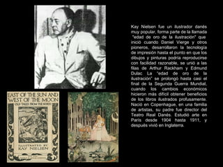 Kay Nielsen fue un ilustrador danés muy popular, forma parte de la llamada  "edad de oro de la ilustración" que inició cuando Daniel Vierge y otros pioneros, desarrollaron la tecnología de impresión hasta el punto en que los dibujos y pinturas podría reproducirse con facilidad razonable, se unió a las filas de Arthur Rackham y Edmund Dulac La “edad de oro de la ilustración” se prolongó hasta casi el final de la Segunda Guerra Mundial, cuando los cambios económicos hicieron más difícil obtener beneficios de los libros ilustrados profusamente. Nació en Copenhague, en una familia de artistas, su padre fue director del Teatro Real Danés. Estudió arte en París desde 1904 hasta 1911, y después vivió en Inglaterra. 