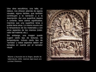 Muerte y Asunción de la Virgen , detalle de tabernáculo, 1359,  mármol, lápiz lazulí, oro y cristal. Florencia. Una obra escultórica, una talla, un relieve, nos ofrecen además de signos visuales, signos táctiles, que también contribuyen a la narración y a la descripción. Así una superficie áspera o cortante, tiene ciertos significados; mientras que una superficie tersa o pulida tiene otros. Lo mismo ocurre con la temperatura de los materiales y con otros aspectos de los mismos (color, valor del material, etc.). Sin embargo, una imagen puede sugerir cierto tipo de texturas, de temperaturas, incluso cierto tipo de “sonidos” y estos aspectos deben ser tomados en cuenta por el narrador visual. 