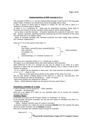 Page 1 of 11
Implementation of OOP concept in C++
The concept of OOP in c++ can be implemented through a tool found in the language
called ‘Class’, therefore we should have some knowledge about class.
A class is group of same type of objects or simply we can say that a class is a
collection of similar type of objects.
A class in c++ comprises of
data and its associated functions, these data &
functions are known to be the member of the class to which these belongs.
Let us take a real life example. ‘A teacher teaching the students of class XII’. Here
the teacher, students, teaching learning materials etc are the members of the class
XII and class XII is so called a class.
(Note- A ‘member variable’ and ‘member functions’ are often called ‘data member
and ‘method’ respectively.)
class xii //* xii is the name of the class *//
{
private :
char teach_name[20],stud_names[20][20];
char sub[10];
int chapter_no;
public:
void teaching(); //* member function *//
};

Data members

Now next very important entity in c++ based oop is object.
‘An object is an identifiable entity with some behavior and character.’
With reference to the c++ concept we can say an object is an entty of a class
therefore a class may be comprises of multiple objects, thus a class is said to be a
‘factory of objects’.
In c++ object can be declared in many way. The most common to define an object
in c++ is ->
class xii ob;
Here xii is the class name where as the object of the class xii is ‘ob’.
We can also declare multiple object of the class as -> class xii ob1,ob2,ob3; The
array of objects can also be declared as- class xii ob[3];
Here three objects are declared for class xii.
(Note – While declaring object we can ignore the key word ‘class’.)

Accessing a member of a class
A class member can be access by ‘.’ (Dot) operator.
Example – ob.teaching();
Here ob is an object of a class (in our example class xii) to access the member
function teaching();
Visibility ModeA member of a class can be ‘Private’,’Public’ or ‘Protected ‘ in nature.
If we consider the given example, we can see two types of members are there i.e.
‘private’ and ‘public’.
(Note – Default member type of a class is ‘private’)
A private member of a class can not be accessed directly from the outside the class
where as public member can be directly accessed.
Now let us consider the visibility mode through an examplrclass sum {

Prepared By Sumit Kumar Gupta, PGT Computer Science

 
