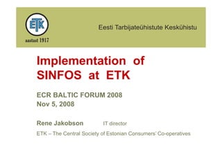 Implementation of
SINFOS at ETK
ECR BALTIC FORUM 2008
Nov 5, 2008

Rene Jakobson             IT director
ETK – The Central Society of Estonian Consumers’ Co-operatives
 