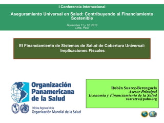 I Conferencia Internacional Aseguramiento Universal en Salud: Contribuyendo al Financiamiento Sostenible Noviembre 11 y 12, 2010Lima, Peru El Financiamiento de Sistemas de Salud de Cobertura Universal:  Implicaciones Fiscales Rubén Suarez-Berenguela Asesor Principal Economía y Financiamiento de la Salud suarezru@paho.org 