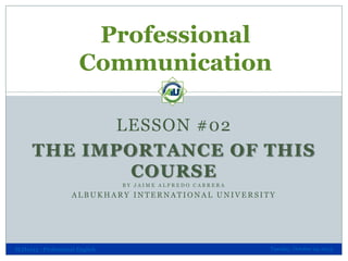 Professional
Communication
LESSON #02
THE IMPORTANCE OF THIS
COURSE
BY JAIME ALFREDO CABRERA

ALBUKHARY INTERNATIONAL UNIVERSITY

SLH1013 - Professional English

Tuesday, October 29, 2013

 