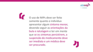 O uso de MIPs deve ser feito
somente quanto o indivíduo
apresentar algum sintoma menor,
devendo seguir as orientações da
bula e rotulagem e ter em mente
que se os sintomas persistirem, a
suspensão do medicamento deve
ser imediata e um médico deve
ser procurado.
 