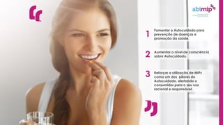 Fomentar o Autocuidado para
prevenção de doenças e
promoção da saúde.
1
Aumentar o nível de consciência
sobre Autocuidado.
2
Reforçar a utilização de MIPs
como um dos pilares do
Autocuidado, alertando o
consumidor para o seu uso
racional e responsável.
3
 