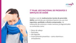 7º PILAR: USO RACIONAL DE PRODUTOS E
SERVIÇOS DE SAÚDE
Envolve o uso de medicamentos isentos de prescrição
(MIPs), permitindo aos indivíduos fazerem seu uso com
segurança, qualidade e eficácia comprovadas, no
tratamento de sintomas e males menores já diagnosticados
ou conhecidos como:
• Dores de cabeça
• Resfriados
• Má-Digestão
• Essencialmente preventivo – como vitaminas e
antioxidantes
 