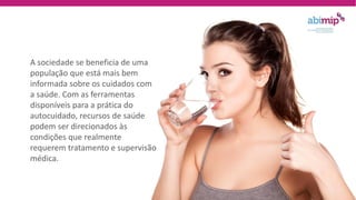 A sociedade se beneficia de uma
população que está mais bem
informada sobre os cuidados com
a saúde. Com as ferramentas
disponíveis para a prática do
autocuidado, recursos de saúde
podem ser direcionados às
condições que realmente
requerem tratamento e supervisão
médica.
 