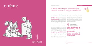 El póster
   Educación Primaria		          ACTIVIDAD   Educación Primaria		                                                                  ACTIVIDAD   1


                                             El Póster de FEVAS para la identificación y
                                             reflexión acerca de la discapacidad intelectual

                                             Se trata de presentar el panel para poder        que ellos (no entienden lo que se les está pi-
                                             conversar con el alumnado sobre las imá-         diendo) y la importancia que tienen las ayu-
                                             genes que se ven en él y centrar el tema en      das para poder superar una dificultad. Han
                                             aquéllas que nos puedan llevar a reflexionar     de llegar a comprender que en la medida
                                             sobre la discapacidad. Se trata de ir identi-    que se prestan ayudas adecuadas a las per-
                                             ficando diferentes discapacidades y poder        sonas, les facilitamos que puedan participar
                                             decir qué es lo que sucede a estas personas.     en el aula y en el colegio.
                                             Las opiniones, reflexiones e ideas que pro-
                                             ponen los alumnos y alumnas se recogerán
                                             y se tendrán en cuenta para trabajar y cons-
                                                                                                      Conclusión
                                                                                                      principal de la actividad:
                                             truir conocimiento a partir de ellas.
                                             En ocasiones resulta difícil que el alumnado     Existen diferentes tipos de
                                             entienda lo que significa tener una discapa-     discapacidades y con los
                                             cidad intelectual y es importante que la co-     apoyos adecuados pueden
                                             nozcan a través de experiencias concretas.
                                                                                              participar mejor.
                                             Un ejemplo puede ser escribir un texto en
                                             otro idioma que desconozcan (alemán,             Tenemos oportunidad de




                                1
                                             chino…). Creemos que se puede reflexionar
                                             sobre lo que han sentido. El profesor puede
                                                                                              aprender con las personas
                                             explicar que muchas veces las personas con       con discapacidad.
                                             discapacidad intelectual sienten lo mismo




                          8
                              actividad                                                      43
 